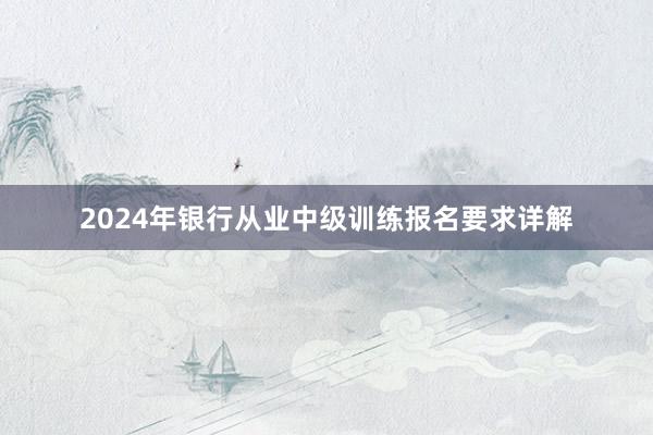 2024年银行从业中级训练报名要求详解