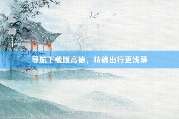 导航下载版高德，精确出行更浅薄