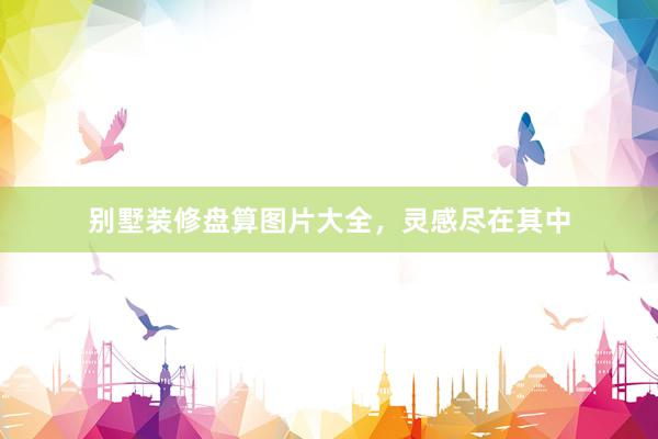 别墅装修盘算图片大全，灵感尽在其中